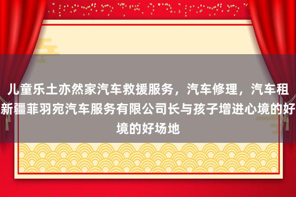 儿童乐土亦然家汽车救援服务，汽车修理，汽车租赁，新疆菲羽宛汽车服务有限公司长与孩子增进心境的好场地