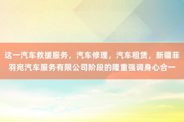 这一汽车救援服务，汽车修理，汽车租赁，新疆菲羽宛汽车服务有限公司阶段的隆重强调身心合一